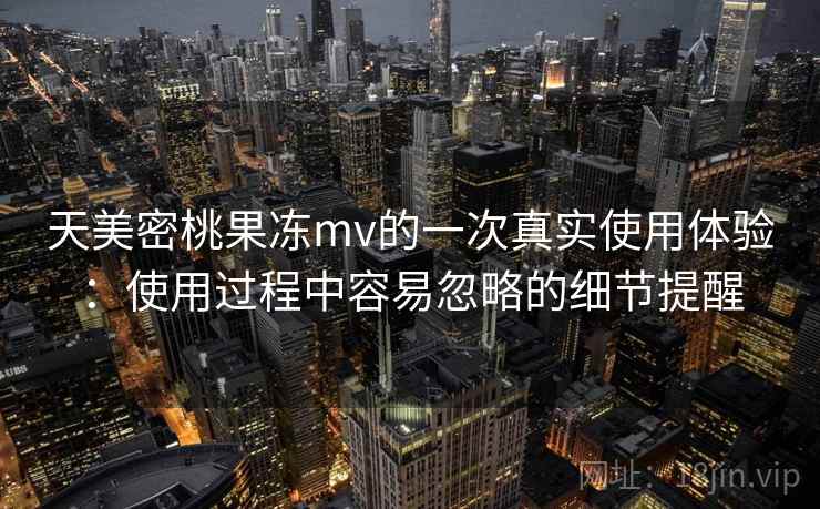 天美密桃果冻mv的一次真实使用体验：使用过程中容易忽略的细节提醒