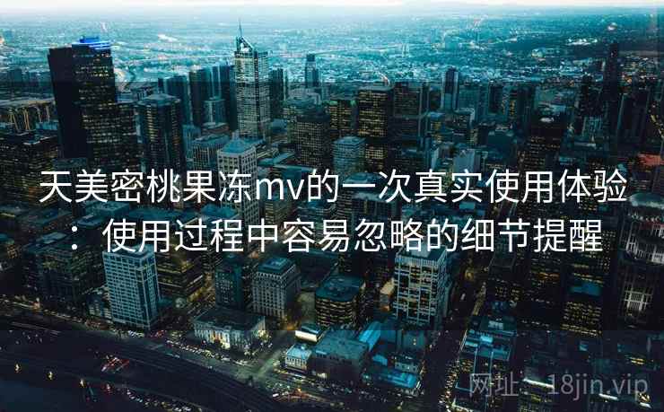 天美密桃果冻mv的一次真实使用体验:使用过程中容易忽略的细节提醒 天美密桃果冻mv的一次真实使用体验:使用过程中容易忽略的细节提醒