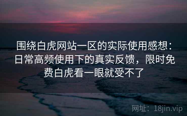 围绕白虎网站一区的实际使用感想：日常高频使用下的真实反馈，限时免费白虎看一眼就受不了