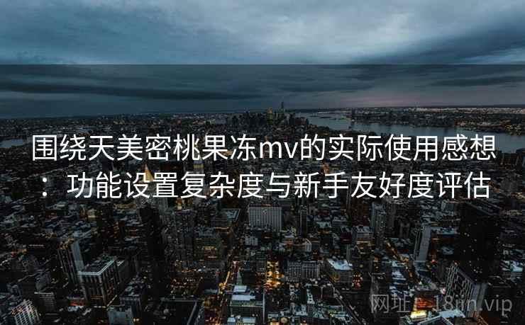 围绕天美密桃果冻mv的实际使用感想：功能设置复杂度与新手友好度评估