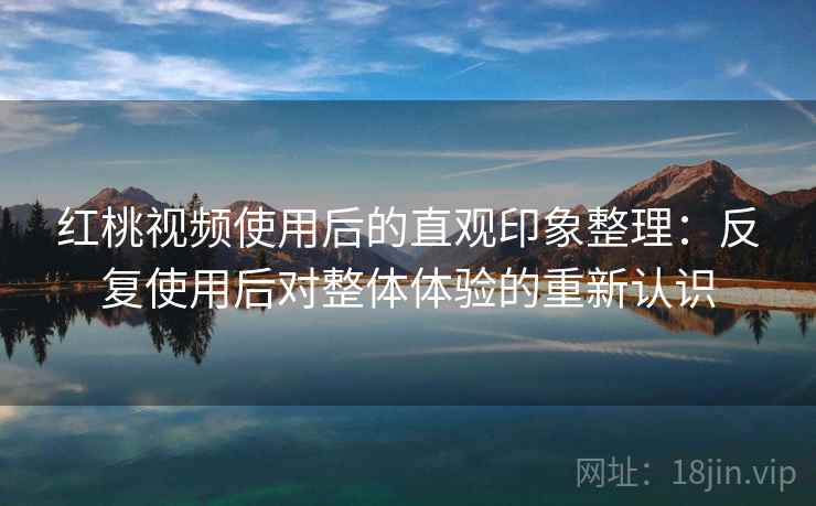 红桃视频使用后的直观印象整理：反复使用后对整体体验的重新认识