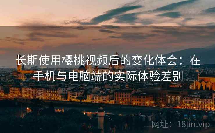 长期使用樱桃视频后的变化体会：在手机与电脑端的实际体验差别