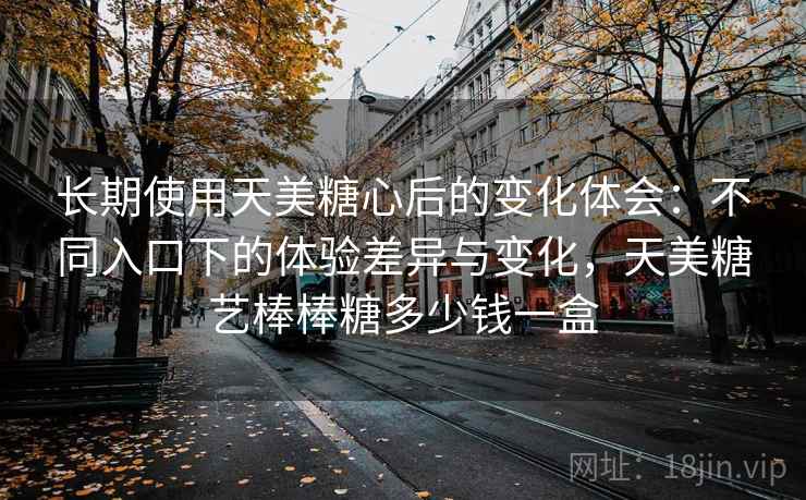 长期使用天美糖心后的变化体会：不同入口下的体验差异与变化，天美糖艺棒棒糖多少钱一盒
