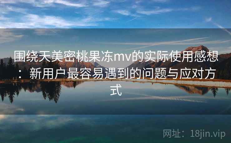 围绕天美密桃果冻mv的实际使用感想：新用户最容易遇到的问题与应对方式