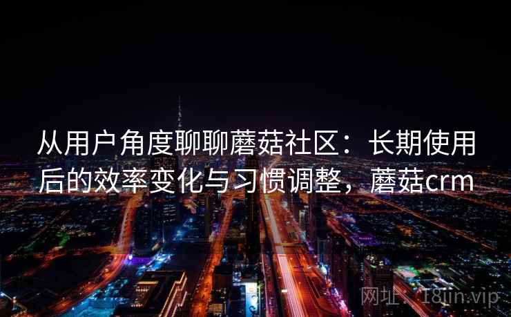从用户角度聊聊蘑菇社区：长期使用后的效率变化与习惯调整，蘑菇crm
