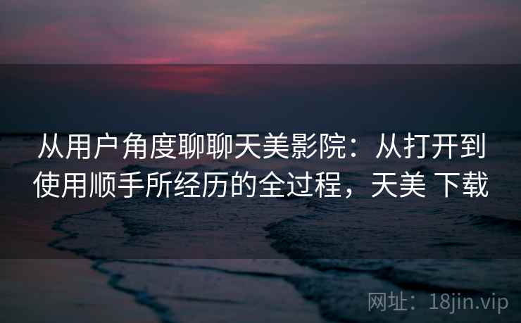 从用户角度聊聊天美影院：从打开到使用顺手所经历的全过程，天美 下载