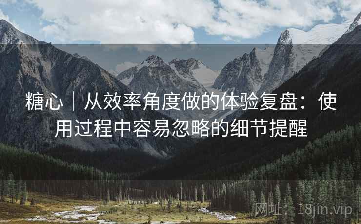 糖心｜从效率角度做的体验复盘：使用过程中容易忽略的细节提醒