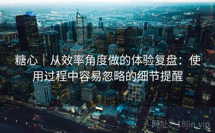 糖心｜从效率角度做的体验复盘：使用过程中容易忽略的细节提醒