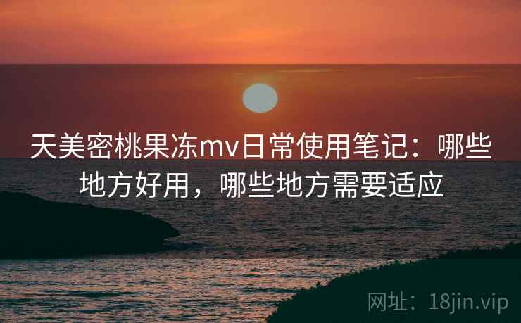 天美密桃果冻mv日常使用笔记：哪些地方好用，哪些地方需要适应