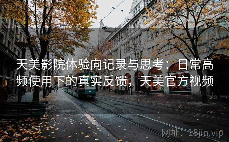 天美影院体验向记录与思考：日常高频使用下的真实反馈，天美官方视频