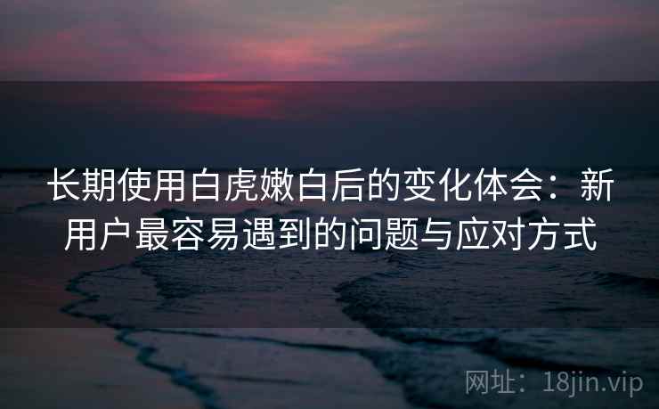 长期使用白虎嫩白后的变化体会：新用户最容易遇到的问题与应对方式