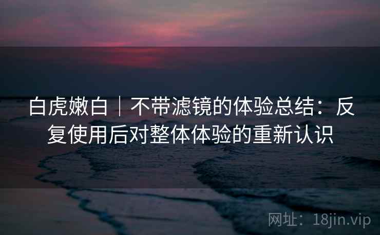 白虎嫩白|不带滤镜的体验总结:反复使用后对整体体验的重新认识 白虎嫩白|不带滤镜的体验总结:反复使用后对整体体验的重新认识