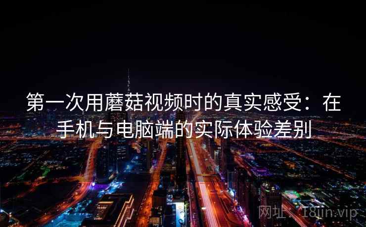 第一次用蘑菇视频时的真实感受：在手机与电脑端的实际体验差别