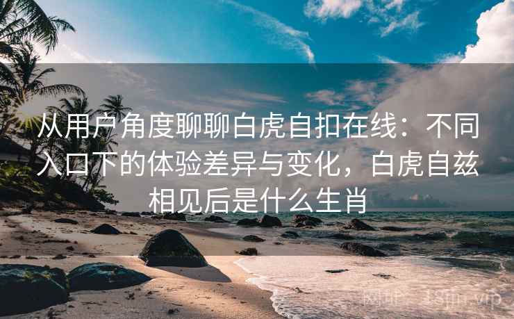 从用户角度聊聊白虎自扣在线：不同入口下的体验差异与变化，白虎自兹相见后是什么生肖