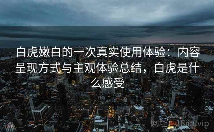 白虎嫩白的一次真实使用体验：内容呈现方式与主观体验总结，白虎是什么感受