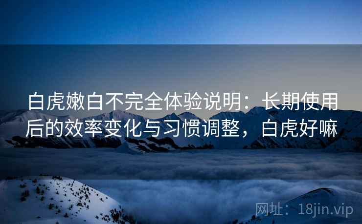 白虎嫩白不完全体验说明：长期使用后的效率变化与习惯调整，白虎好嘛