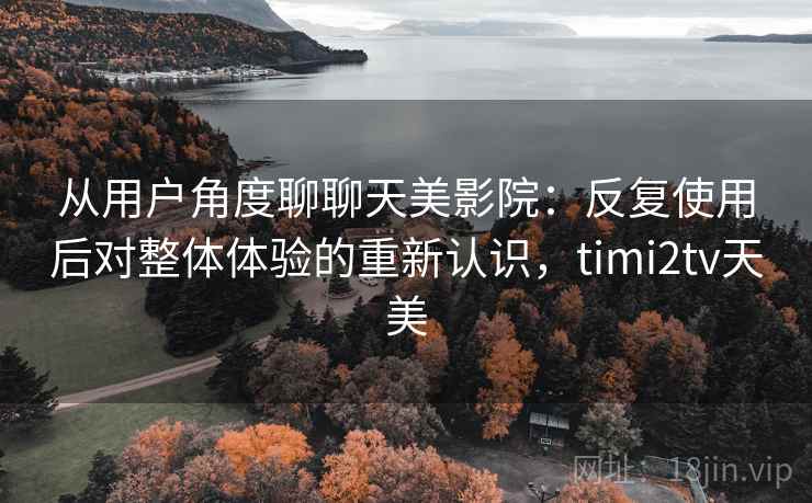 从用户角度聊聊天美影院：反复使用后对整体体验的重新认识，timi2tv天美