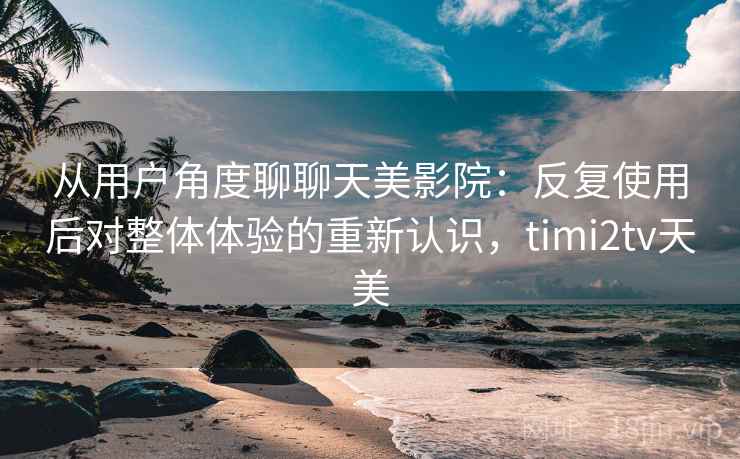 从用户角度聊聊天美影院：反复使用后对整体体验的重新认识，timi2tv天美