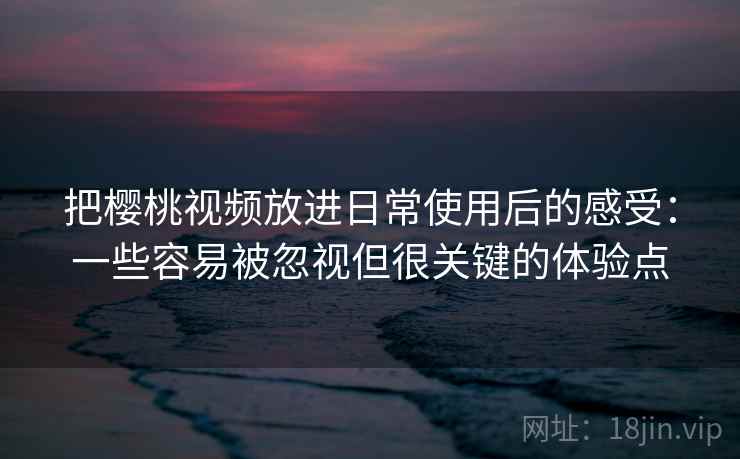 把樱桃视频放进日常使用后的感受：一些容易被忽视但很关键的体验点