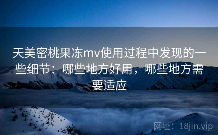 天美密桃果冻mv使用过程中发现的一些细节：哪些地方好用，哪些地方需要适应