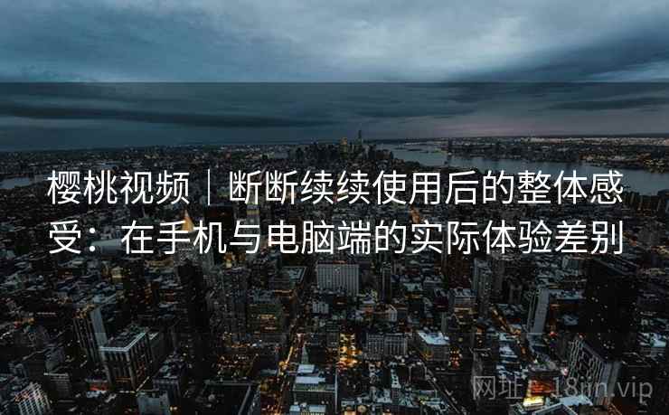 樱桃视频｜断断续续使用后的整体感受：在手机与电脑端的实际体验差别