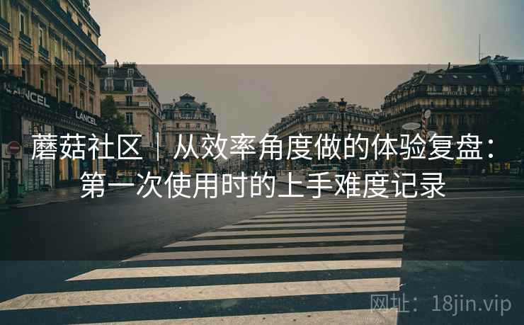 蘑菇社区｜从效率角度做的体验复盘：第一次使用时的上手难度记录