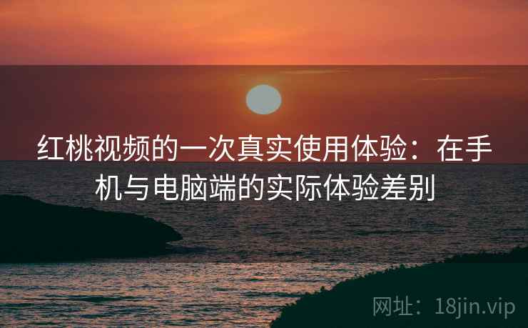 红桃视频的一次真实使用体验：在手机与电脑端的实际体验差别