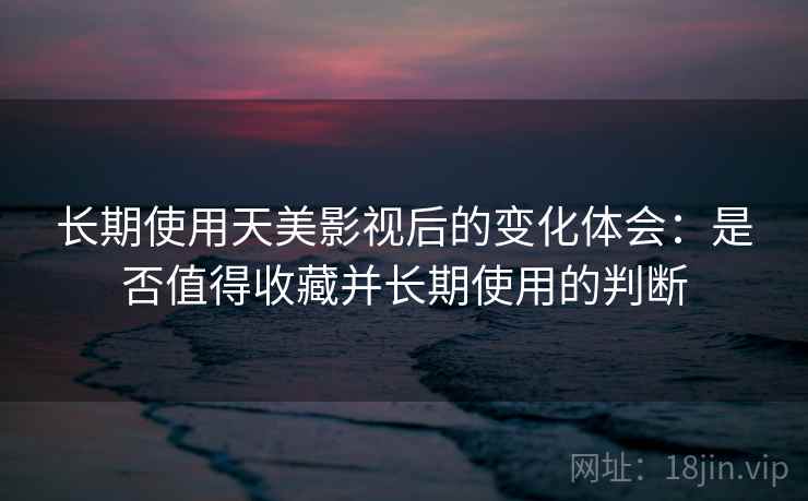 长期使用天美影视后的变化体会：是否值得收藏并长期使用的判断