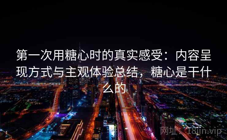 第一次用糖心时的真实感受：内容呈现方式与主观体验总结，糖心是干什么的