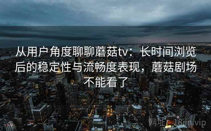 从用户角度聊聊蘑菇tv：长时间浏览后的稳定性与流畅度表现，蘑菇剧场不能看了
