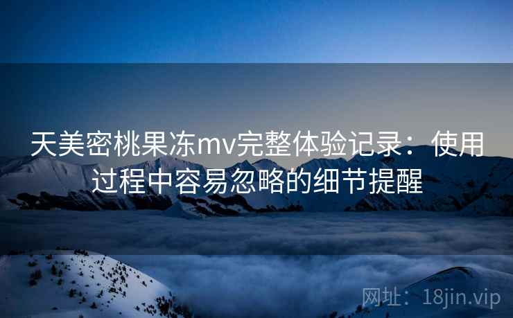 天美密桃果冻mv完整体验记录：使用过程中容易忽略的细节提醒