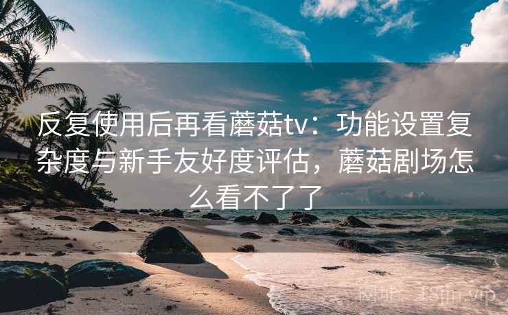 反复使用后再看蘑菇tv：功能设置复杂度与新手友好度评估，蘑菇剧场怎么看不了了