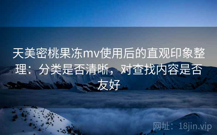 天美密桃果冻mv使用后的直观印象整理：分类是否清晰，对查找内容是否友好