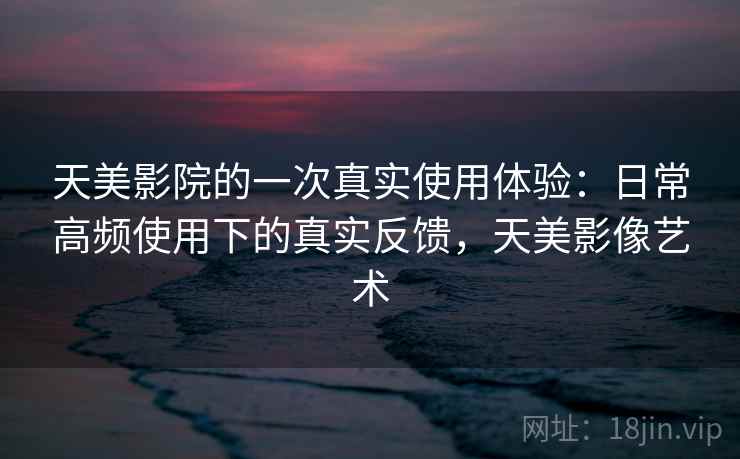 天美影院的一次真实使用体验：日常高频使用下的真实反馈，天美影像艺术