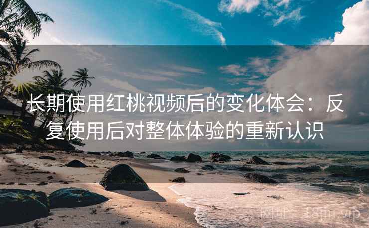 长期使用红桃视频后的变化体会：反复使用后对整体体验的重新认识