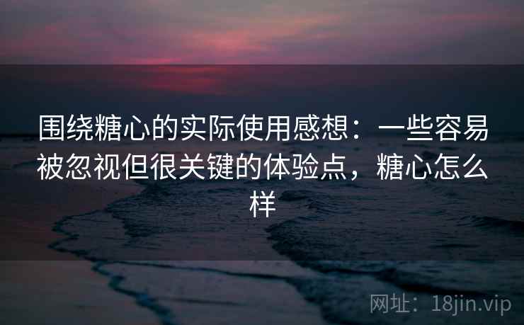 围绕糖心的实际使用感想：一些容易被忽视但很关键的体验点，糖心怎么样
