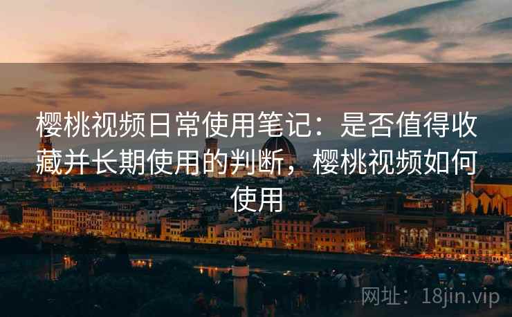 樱桃视频日常使用笔记：是否值得收藏并长期使用的判断，樱桃视频如何使用