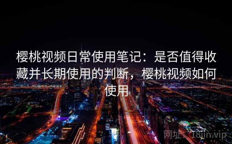 樱桃视频日常使用笔记:是否值得收藏并长期使用的判断,樱桃视频如何使用 樱桃视频日常使用笔记:是否值得收藏并长期使用的判断,樱桃视频如何使用