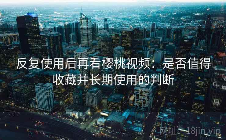 反复使用后再看樱桃视频：是否值得收藏并长期使用的判断
