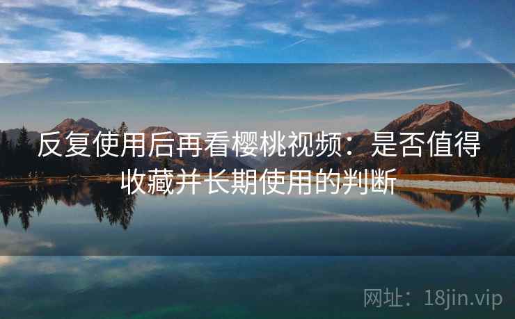 反复使用后再看樱桃视频:是否值得收藏并长期使用的判断 反复使用后再看樱桃视频:是否值得收藏并长期使用的判断