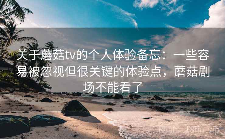 关于蘑菇tv的个人体验备忘：一些容易被忽视但很关键的体验点，蘑菇剧场不能看了