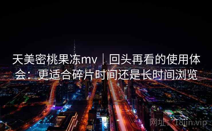 天美密桃果冻mv｜回头再看的使用体会：更适合碎片时间还是长时间浏览