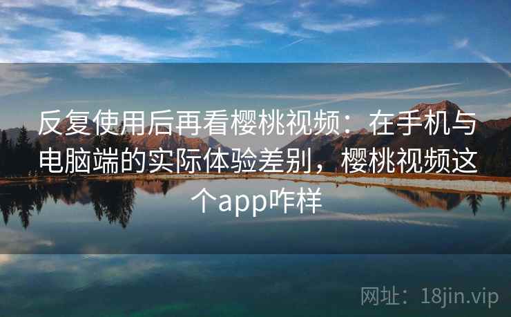 反复使用后再看樱桃视频：在手机与电脑端的实际体验差别，樱桃视频这个app咋样