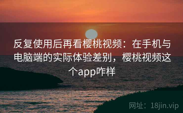 反复使用后再看樱桃视频:在手机与电脑端的实际体验差别,樱桃视频这个app咋样 反复使用后再看樱桃视频:在手机与电脑端的实际体验差别,樱桃视频这个app咋样