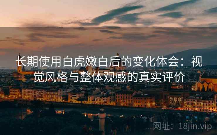 长期使用白虎嫩白后的变化体会：视觉风格与整体观感的真实评价