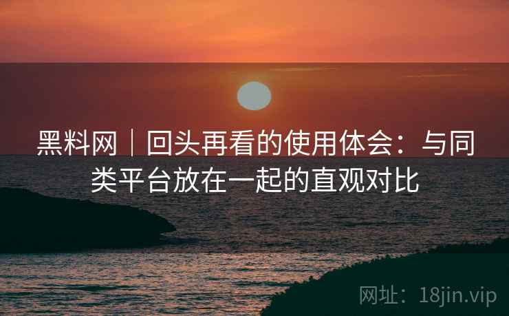 黑料网｜回头再看的使用体会：与同类平台放在一起的直观对比