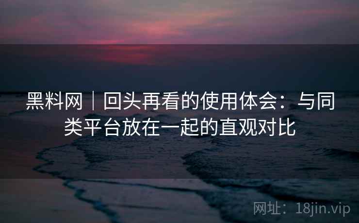 黑料网|回头再看的使用体会:与同类平台放在一起的直观对比 黑料网|回头再看的使用体会:与同类平台放在一起的直观对比