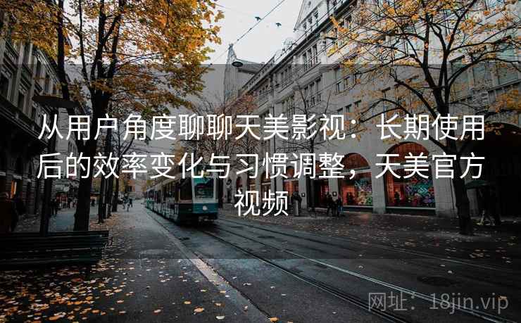 从用户角度聊聊天美影视：长期使用后的效率变化与习惯调整，天美官方视频