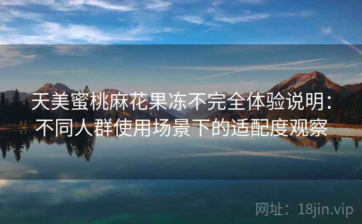 天美蜜桃麻花果冻不完全体验说明:不同人群使用场景下的适配度观察 天美蜜桃麻花果冻不完全体验说明:不同人群使用场景下的适配度观察