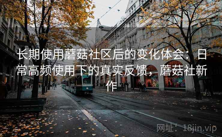 长期使用蘑菇社区后的变化体会:日常高频使用下的真实反馈,蘑菇社新作 长期使用蘑菇社区后的变化体会:日常高频使用下的真实反馈,蘑菇社新作